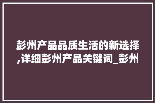 彭州产品品质生活的新选择,详细彭州产品关键词_彭州产品关键词优化