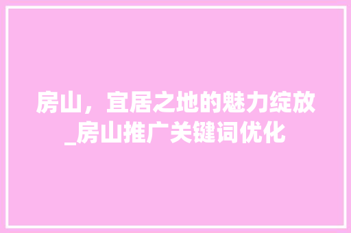 房山，宜居之地的魅力绽放_房山推广关键词优化