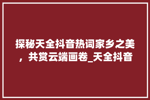 探秘天全抖音热词家乡之美，共赏云端画卷_天全抖音关键词优化