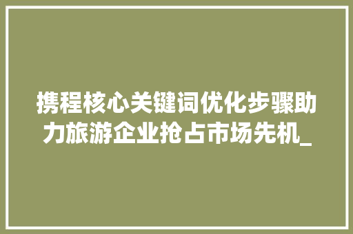 携程核心关键词优化步骤助力旅游企业抢占市场先机_携程核心关键词优化