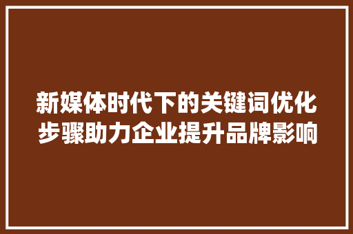 新媒体时代下的关键词优化步骤助力企业提升品牌影响力_新媒体推广关键词优化