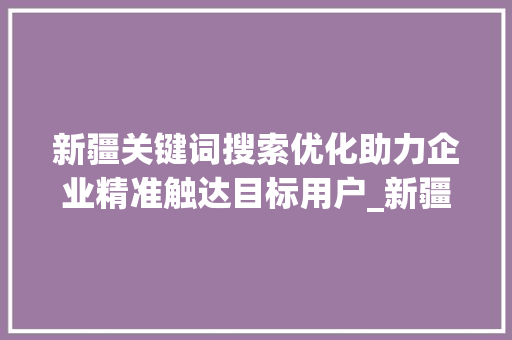 新疆关键词搜索优化助力企业精准触达目标用户_新疆关键词搜索优化方法