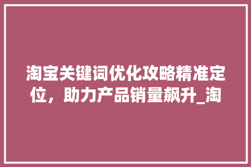 淘宝关键词优化攻略精准定位，助力产品销量飙升_淘宝产品怎么优化关键词