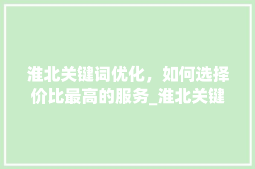 淮北关键词优化，如何选择价比最高的服务_淮北关键词优化哪家便宜
