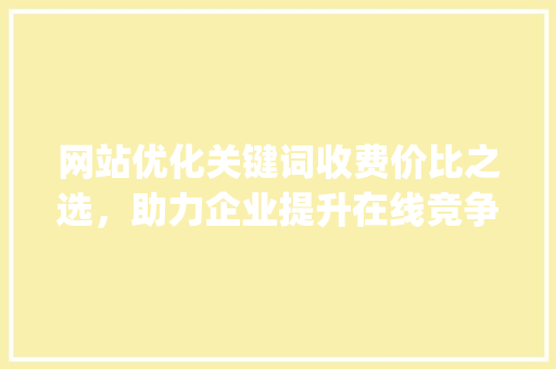 网站优化关键词收费价比之选，助力企业提升在线竞争力_网站优化关键词收费