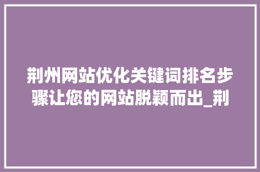 荆州网站优化关键词排名步骤让您的网站脱颖而出_荆州网站优化关键词排名