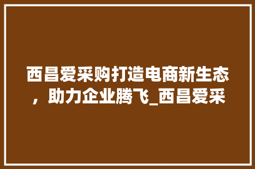 西昌爱采购打造电商新生态，助力企业腾飞_西昌爱采购关键词优化