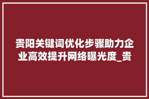 贵阳关键词优化步骤助力企业高效提升网络曝光度_贵阳单个关键词优化方法