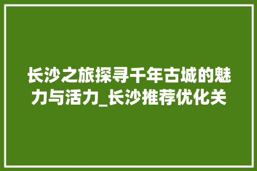长沙之旅探寻千年古城的魅力与活力_长沙推荐优化关键词