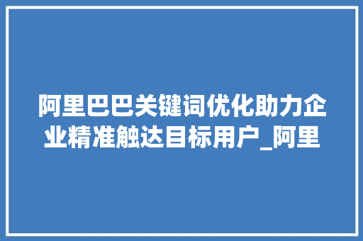 阿里巴巴关键词优化助力企业精准触达目标用户_阿里关键词怎样优化