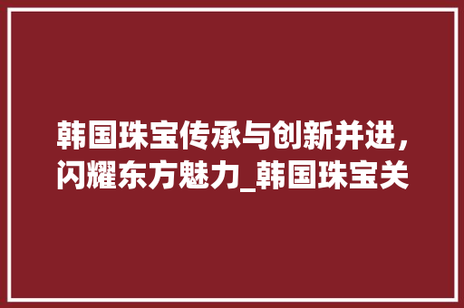 韩国珠宝传承与创新并进，闪耀东方魅力_韩国珠宝关键词优化