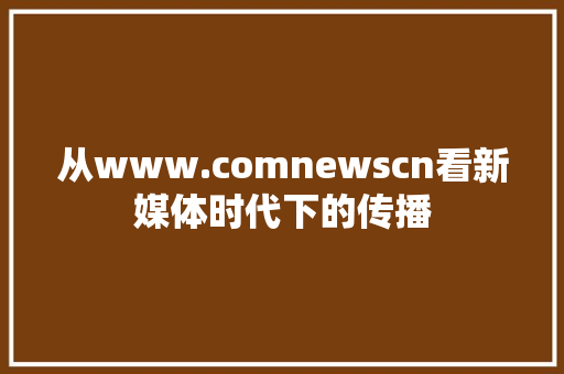 从www.comnewscn看新媒体时代下的传播