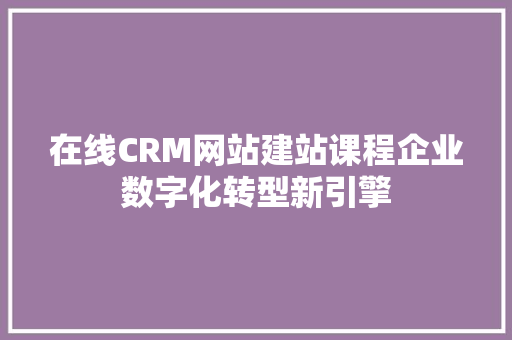 在线CRM网站建站课程企业数字化转型新引擎