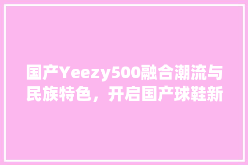 国产Yeezy500融合潮流与民族特色，开启国产球鞋新纪元