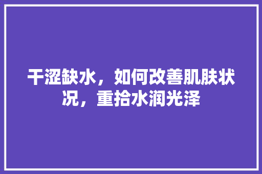 干涩缺水，如何改善肌肤状况，重拾水润光泽