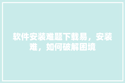 软件安装难题下载易，安装难，如何破解困境
