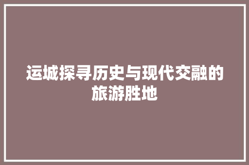 运城探寻历史与现代交融的旅游胜地