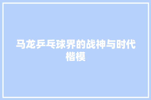 马龙乒乓球界的战神与时代楷模