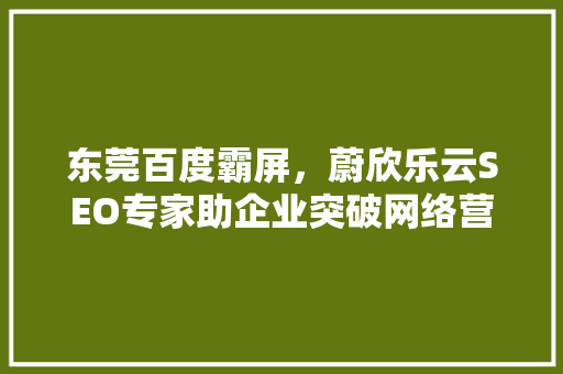东莞百度霸屏，蔚欣乐云SEO专家助企业突破网络营销瓶颈