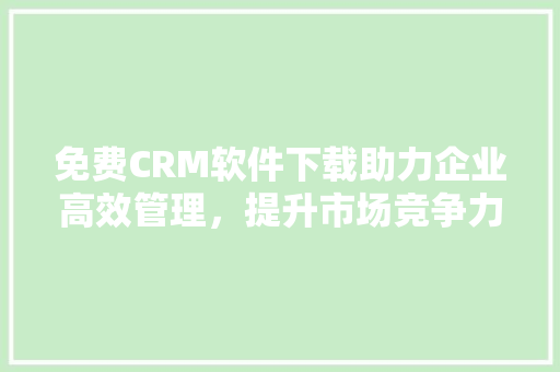 免费CRM软件下载助力企业高效管理，提升市场竞争力