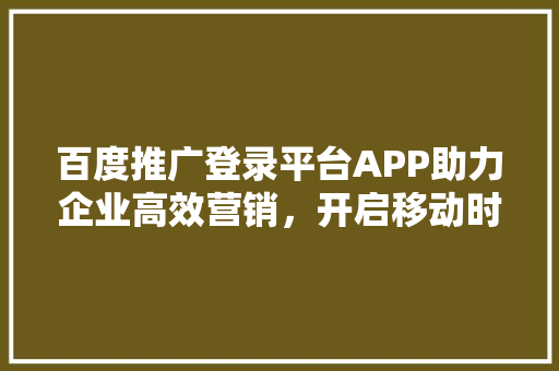 百度推广登录平台APP助力企业高效营销，开启移动时代新篇章