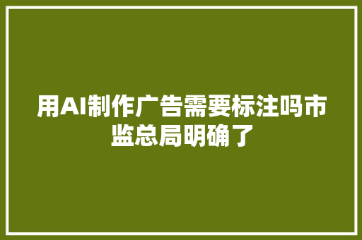 用AI制作广告需要标注吗市监总局明确了