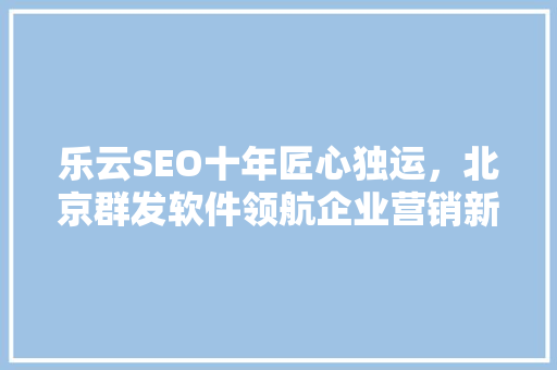 乐云SEO十年匠心独运，北京群发软件领航企业营销新篇章