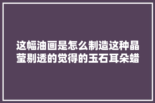 这幅油画是怎么制造这种晶莹剔透的觉得的玉石耳朵蜡烛也可以这么画