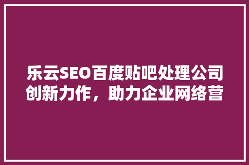 乐云SEO百度贴吧处理公司创新力作，助力企业网络营销新篇章