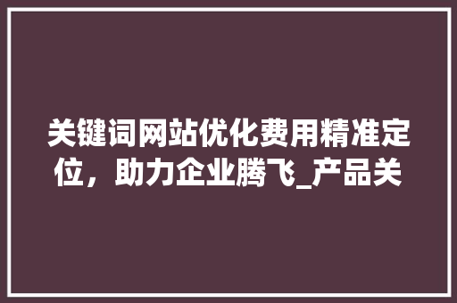 关键词网站优化费用精准定位，助力企业腾飞_产品关键词网站优化费用