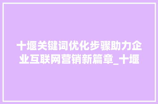 十堰关键词优化步骤助力企业互联网营销新篇章_十堰关键词优化步骤