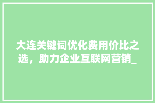 大连关键词优化费用价比之选，助力企业互联网营销_大连关键词优化如何收费