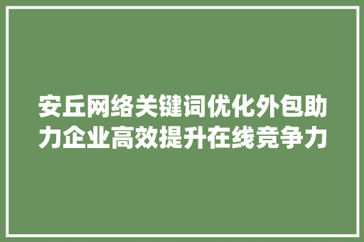 安丘网络关键词优化外包助力企业高效提升在线竞争力_安丘网络关键词优化外包