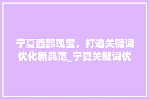 宁夏西部瑰宝，打造关键词优化新典范_宁夏关键词优化排名前十