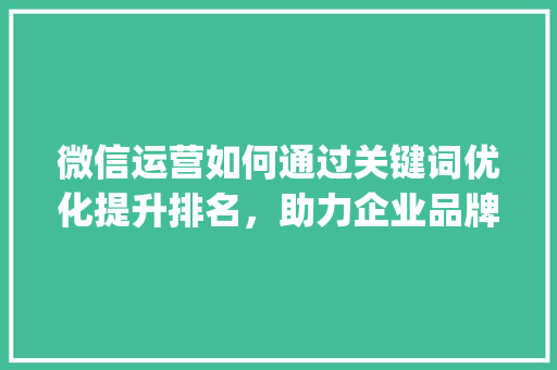 微信运营如何通过关键词优化提升排名，助力企业品牌影响力_关键词优化排名威心hfqjwl