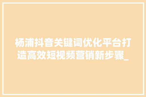 杨浦抖音关键词优化平台打造高效短视频营销新步骤_杨浦抖音关键词优化平台