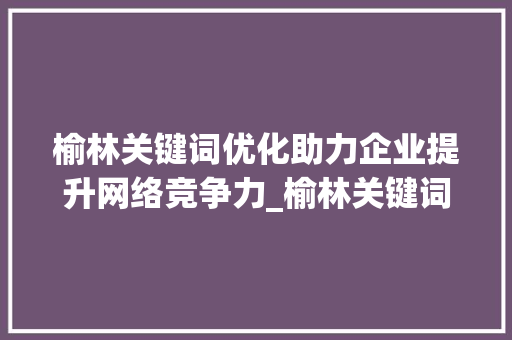 榆林关键词优化助力企业提升网络竞争力_榆林关键词优化可以做吗