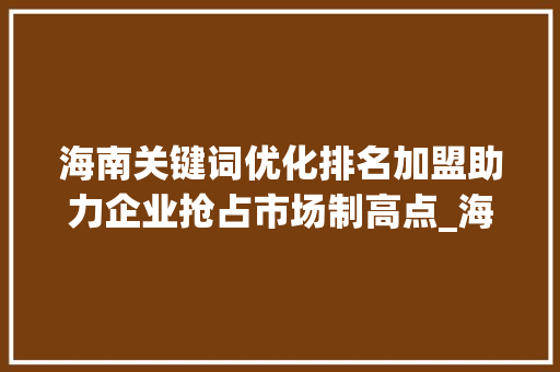 海南关键词优化排名加盟助力企业抢占市场制高点_海南关键词优化排名加盟