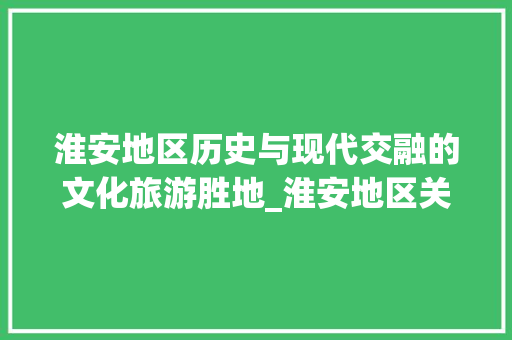 淮安地区历史与现代交融的文化旅游胜地_淮安地区关键词优化工具