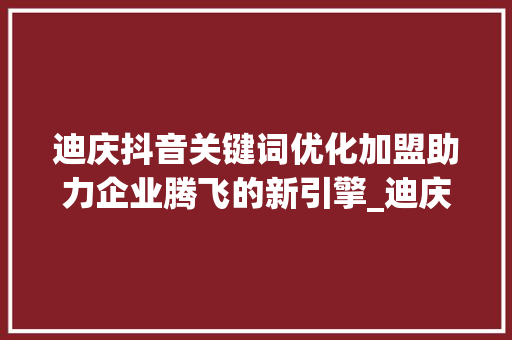 迪庆抖音关键词优化加盟助力企业腾飞的新引擎_迪庆抖音关键词优化加盟