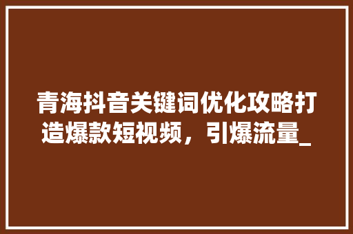 青海抖音关键词优化攻略打造爆款短视频，引爆流量_青海抖音关键词优化方法