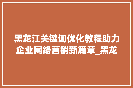 黑龙江关键词优化教程助力企业网络营销新篇章_黑龙江关键词优化教程