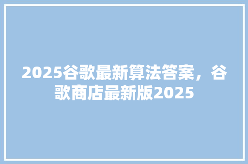 2025谷歌最新算法答案，谷歌商店最新版2025