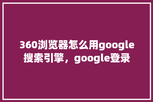 360浏览器怎么用google搜索引擎，google登录