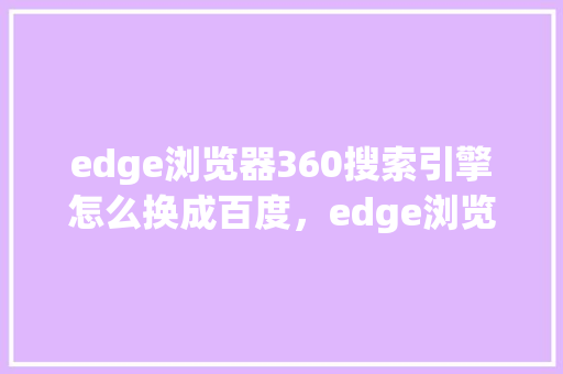 edge浏览器360搜索引擎怎么换成百度，edge浏览器网页版