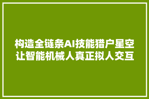 构造全链条AI技能猎户星空让智能机械人真正拟人交互