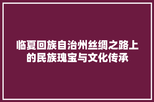 临夏回族自治州丝绸之路上的民族瑰宝与文化传承
