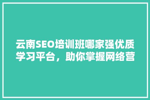 云南SEO培训班哪家强优质学习平台，助你掌握网络营销技能