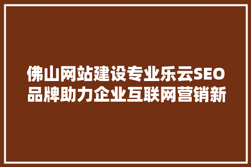 佛山网站建设专业乐云SEO品牌助力企业互联网营销新篇章