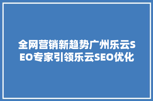 全网营销新趋势广州乐云SEO专家引领乐云SEO优化之路